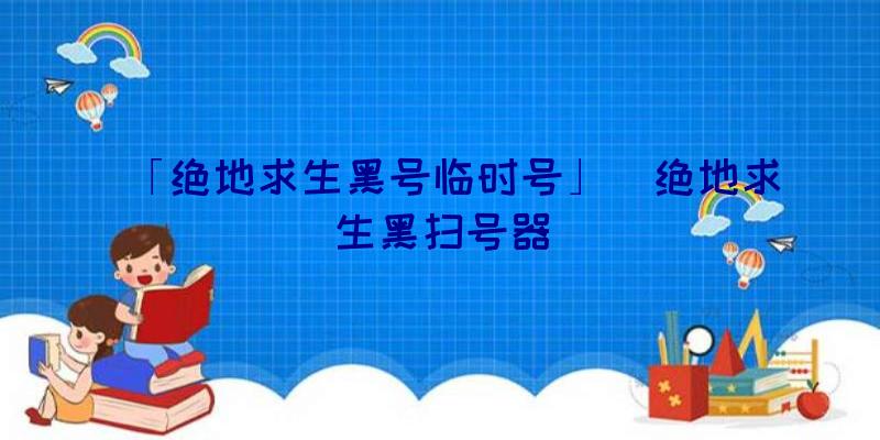 「绝地求生黑号临时号」|绝地求生黑扫号器